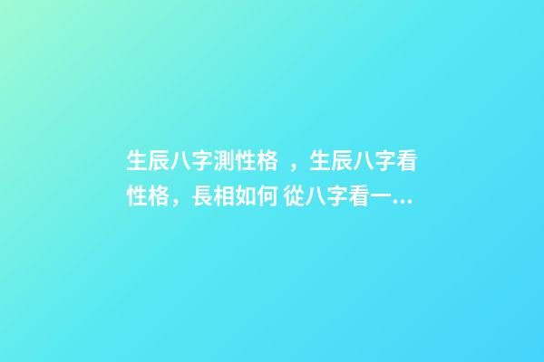 生辰八字測性格，生辰八字看性格，長相如何 從八字看一個人的性格